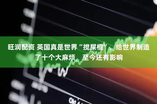 旺润配资 英国真是世界“搅屎棍”，给世界制造了十个大麻烦，至今还有影响