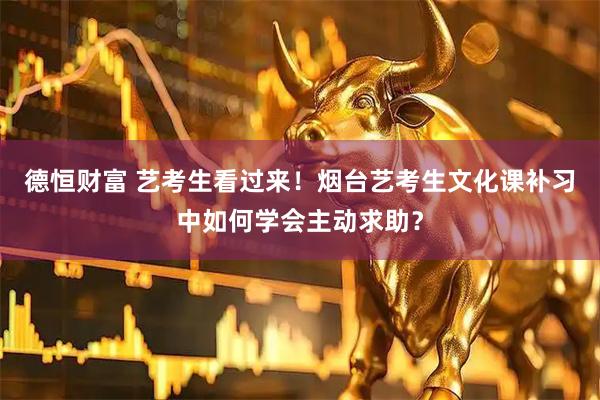 德恒财富 艺考生看过来！烟台艺考生文化课补习中如何学会主动求助？