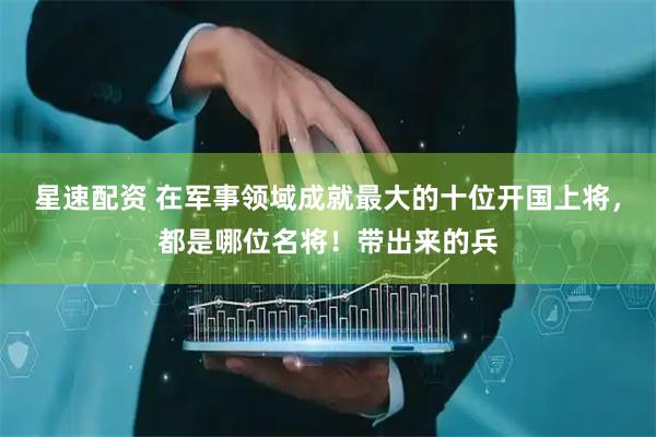 星速配资 在军事领域成就最大的十位开国上将，都是哪位名将！带出来的兵