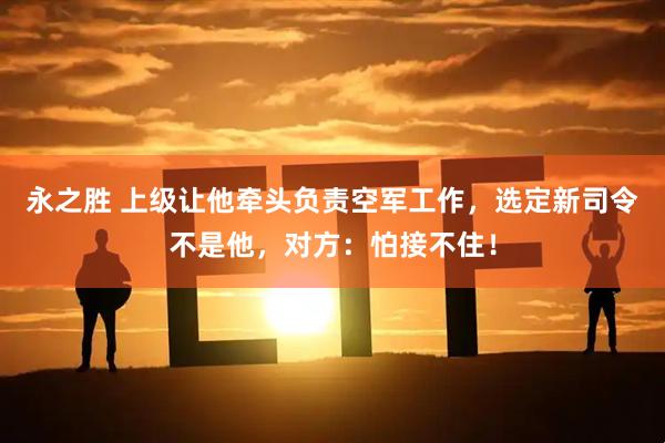 永之胜 上级让他牵头负责空军工作，选定新司令不是他，对方：怕接不住！