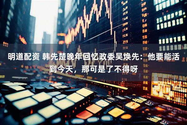 明道配资 韩先楚晚年回忆政委吴焕先：他要能活到今天，那可是了不得呀