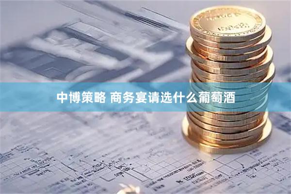 中博策略 商务宴请选什么葡萄酒