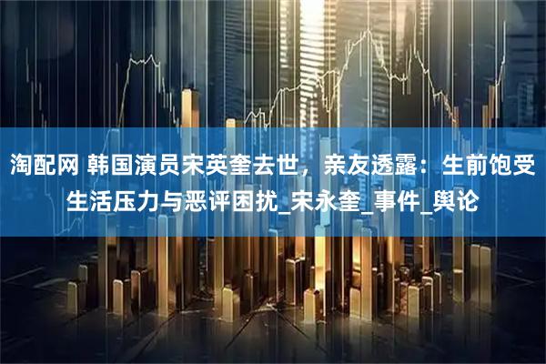 淘配网 韩国演员宋英奎去世，亲友透露：生前饱受生活压力与恶评困扰_宋永奎_事件_舆论