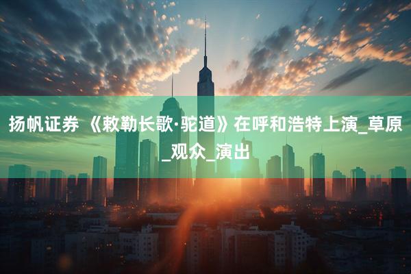 扬帆证券 《敕勒长歌·驼道》在呼和浩特上演_草原_观众_演出
