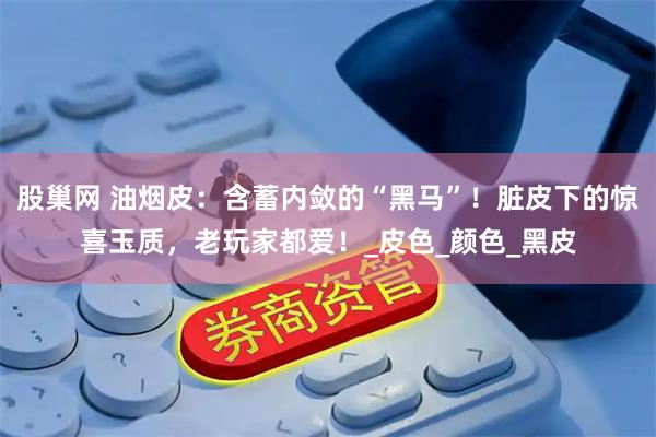 股巢网 油烟皮：含蓄内敛的“黑马”！脏皮下的惊喜玉质，老玩家都爱！_皮色_颜色_黑皮