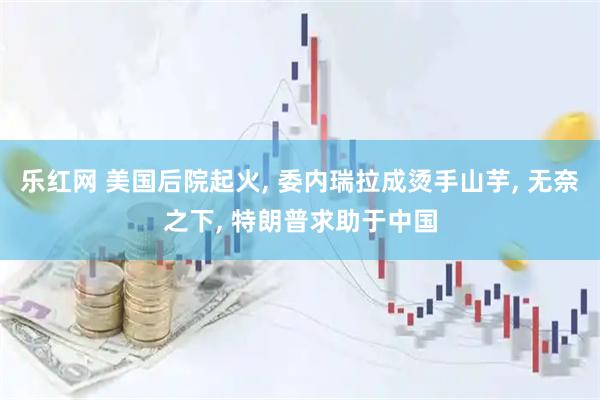 乐红网 美国后院起火, 委内瑞拉成烫手山芋, 无奈之下, 特朗普求助于中国