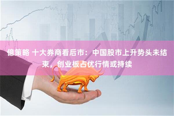 億策略 十大券商看后市：中国股市上升势头未结束，创业板占优行情或持续