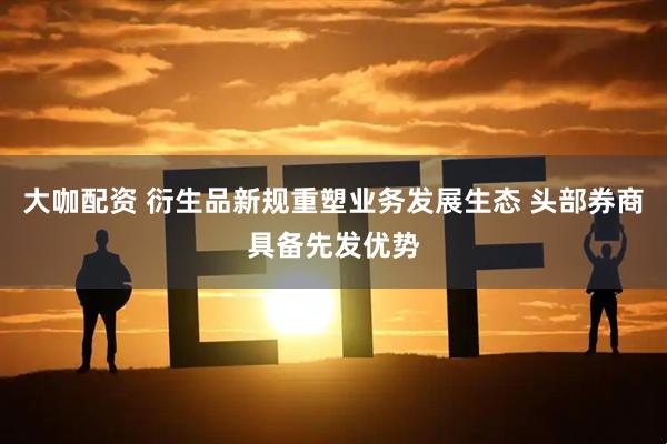 大咖配资 衍生品新规重塑业务发展生态 头部券商具备先发优势