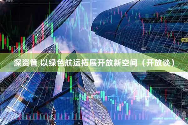 深资管 以绿色航运拓展开放新空间（开放谈）